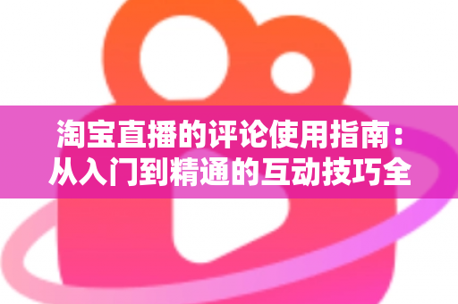 淘宝直播的评论使用指南：从入门到精通的互动技巧全解析