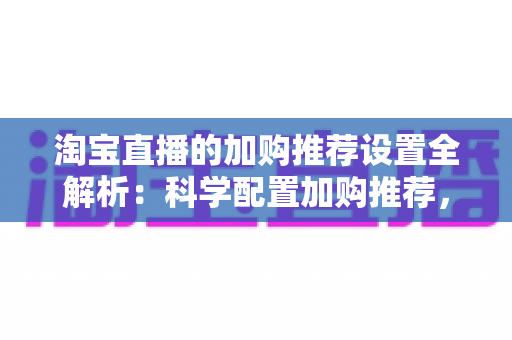 淘宝直播的加购推荐设置全解析：科学配置加购推荐，助力直播间转化率倍增