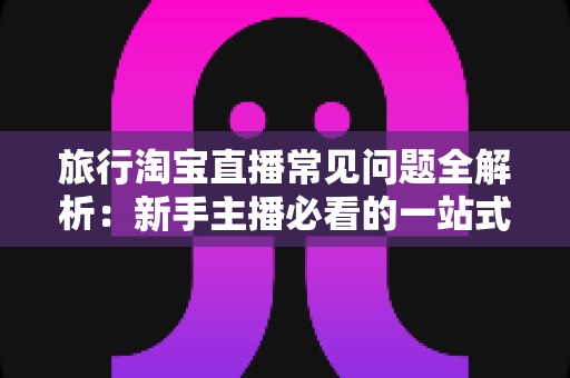 旅行淘宝直播常见问题全解析：新手主播必看的一站式实战指南与避坑手册