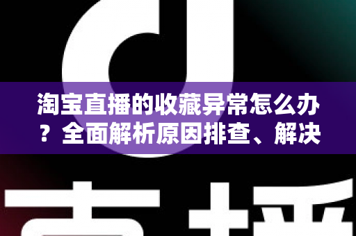 淘宝直播的收藏异常怎么办？全面解析原因排查、解决方法与预防技巧的实用指南
