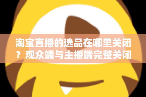 淘宝直播的选品在哪里关闭？观众端与主播端完整关闭方法与实用指南