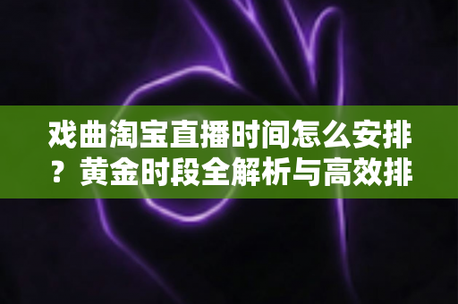 戏曲淘宝直播时间怎么安排？黄金时段全解析与高效排播策略指南