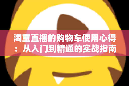 淘宝直播的购物车使用心得：从入门到精通的实战指南，让你边看边买更省心