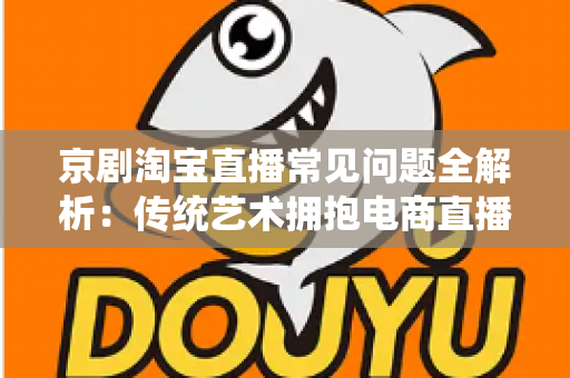 京剧淘宝直播常见问题全解析:传统艺术拥抱电商直播的实用指南 京剧淘宝直播常见问题全解析:传统艺术拥抱电商直播的实用指南