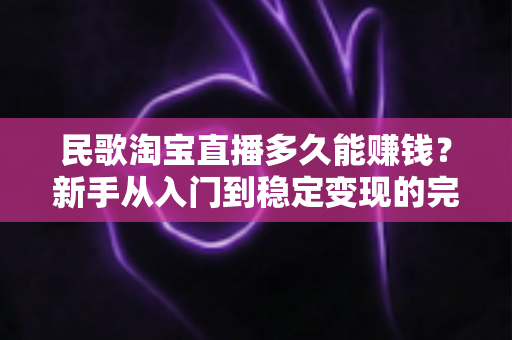 民歌淘宝直播多久能赚钱？新手从入门到稳定变现的完整周期解析