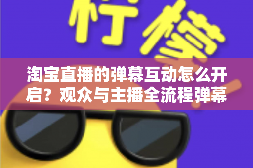 淘宝直播的弹幕互动怎么开启？观众与主播全流程弹幕开启教程及互动运营实用指南