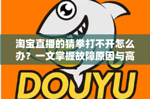 淘宝直播的猜拳打不开怎么办？一文掌握故障原因与高效解决全攻略