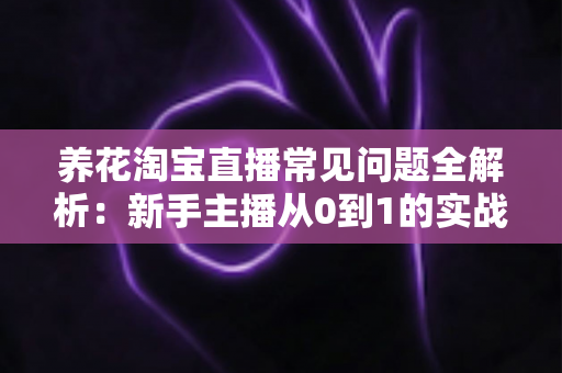 养花淘宝直播常见问题全解析：新手主播从0到1的实战避坑指南
