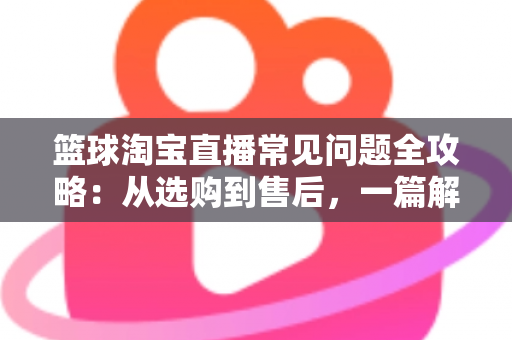 篮球淘宝直播常见问题全攻略:从选购到售后,一篇解决你所有的买球疑问 篮球淘宝直播常见问题全攻略:从选购到售后,一篇解决你所有的买球疑问