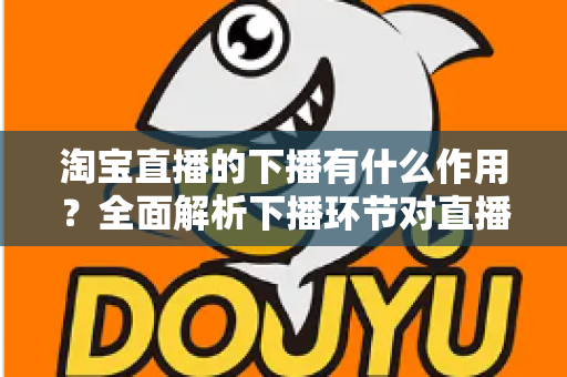 淘宝直播的下播有什么作用?全面解析下播环节对直播间流量、权重与粉丝运营的重要影响 淘宝直播的下播有什么作用?全面解析下播环节对直播间流量、权重与粉丝运营的重要影响