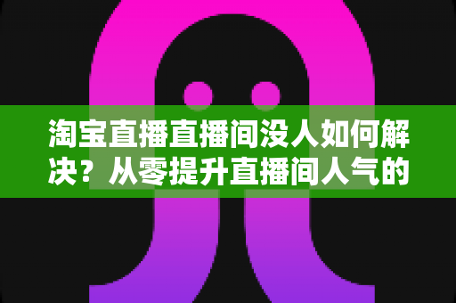 淘宝直播直播间没人如何解决？从零提升直播间人气的完整实战指南