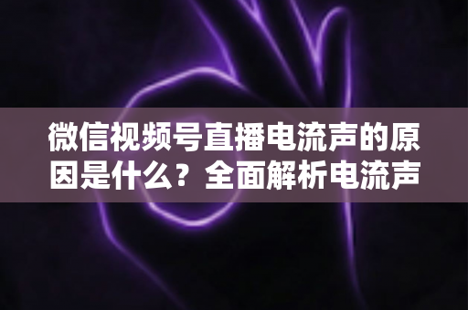 微信视频号直播电流声的原因是什么？全面解析电流声成因与实用解决方案指南