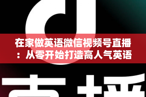 在家做英语微信视频号直播:从零开始打造高人气英语直播间的实战指南 在家做英语微信视频号直播:从零开始打造高人气英语直播间的实战指南