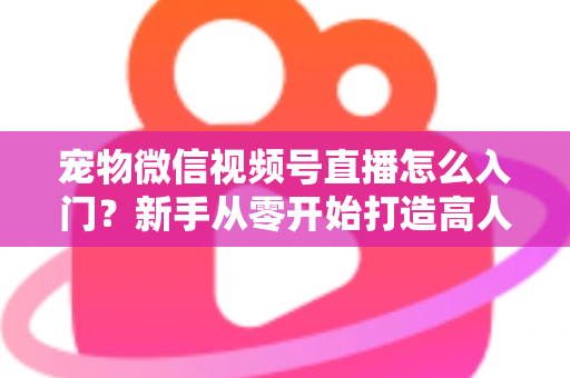 宠物微信视频号直播怎么入门？新手从零开始打造高人气宠物直播间的完整攻略