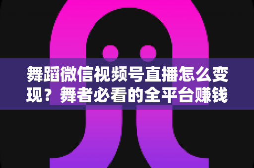 舞蹈微信视频号直播怎么变现？舞者必看的全平台赚钱攻略与实战技巧
