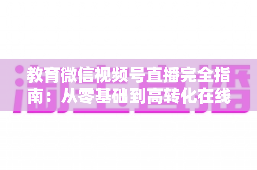 教育微信视频号直播完全指南：从零基础到高转化在线课堂的实战宝典