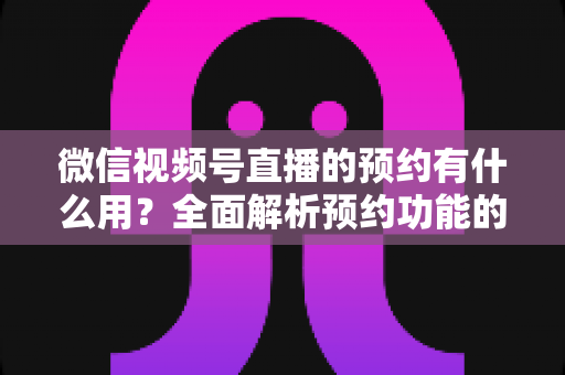 微信视频号直播的预约有什么用？全面解析预约功能的价值与运营玩法