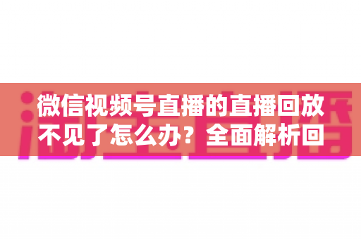 微信视频号直播的直播回放不见了怎么办?全面解析回放丢失原因与找回方法 微信视频号直播的直播回放不见了怎么办?全面解析回放丢失原因与找回方法