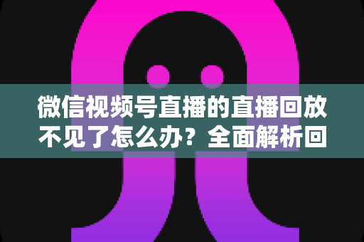 微信视频号直播的直播回放不见了怎么办？全面解析回放丢失原因与找回方法