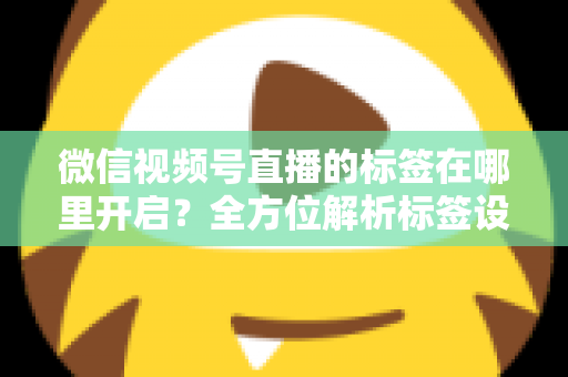 微信视频号直播的标签在哪里开启?全方位解析标签设置方法与流量提升秘诀 微信视频号直播的标签在哪里开启?全方位解析标签设置方法与流量提升秘诀
