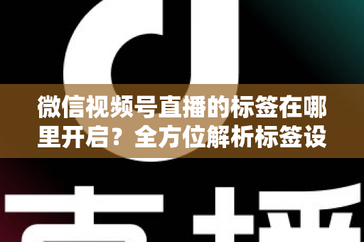 微信视频号直播的标签在哪里开启?全方位解析标签设置方法与流量提升秘诀 微信视频号直播的标签在哪里开启?全方位解析标签设置方法与流量提升秘诀