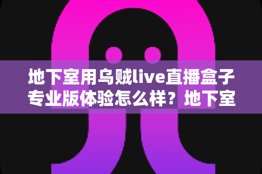 地下室用乌贼live直播盒子专业版体验怎么样?地下室场景深度评测与真实使用感受全面解析 地下室用乌贼live直播盒子专业版体验怎么样?地下室场景深度评测与真实使用感受全面解析