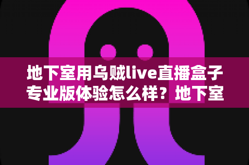 地下室用乌贼live直播盒子专业版体验怎么样？地下室场景深度评测与真实使用感受全面解析