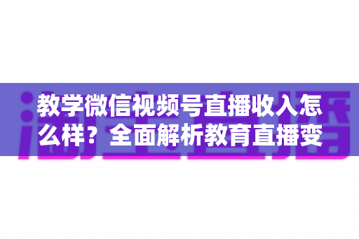 教学微信视频号直播收入怎么样？全面解析教育直播变现潜力与实操指南