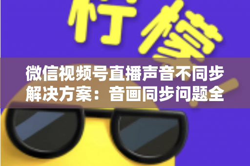 微信视频号直播声音不同步解决方案：音画同步问题全解析与实用修复指南