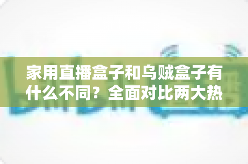 家用直播盒子和乌贼盒子有什么不同？全面对比两大热门直播设备的核心差异与选购指南