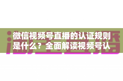 微信视频号直播的认证规则是什么?全面解读视频号认证条件、流程与开播资质要求 微信视频号直播的认证规则是什么?全面解读视频号认证条件、流程与开播资质要求