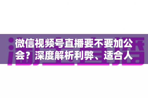 微信视频号直播要不要加公会？深度解析利弊、适合人群与避坑指南