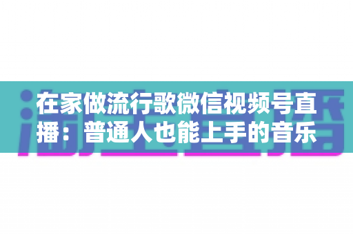 在家做流行歌微信视频号直播：普通人也能上手的音乐副业指南