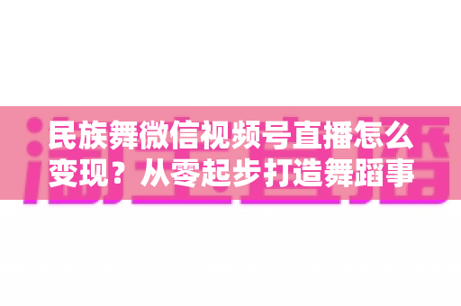 民族舞微信视频号直播怎么变现?从零起步打造舞蹈事业收入增长全攻略 民族舞微信视频号直播怎么变现?从零起步打造舞蹈事业收入增长全攻略