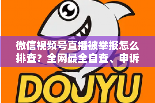 微信视频号直播被举报怎么排查？全网最全自查、申诉与预防实战指南