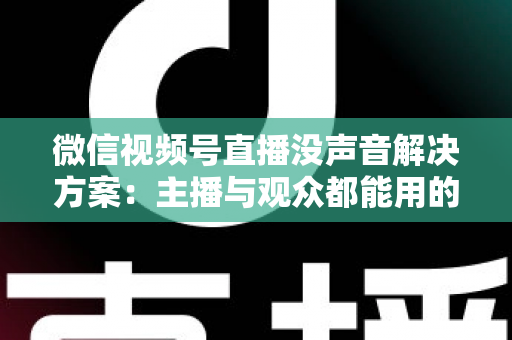 微信视频号直播没声音解决方案：主播与观众都能用的高效排查指南