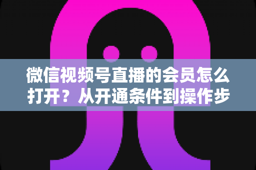 微信视频号直播的会员怎么打开？从开通条件到操作步骤的超全实战指南