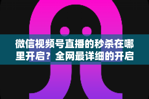 微信视频号直播的秒杀在哪里开启？全网最详细的开启教程与运营技巧全解析
