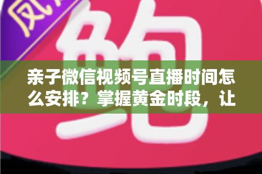亲子微信视频号直播时间怎么安排？掌握黄金时段，让流量与互动双丰收