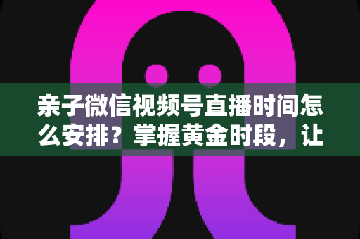 亲子微信视频号直播时间怎么安排？掌握黄金时段，让流量与互动双丰收
