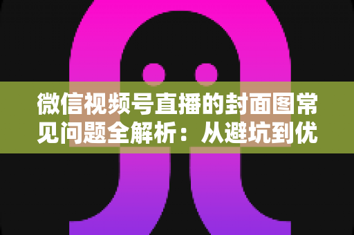 微信视频号直播的封面图常见问题全解析：从避坑到优化的实战指南