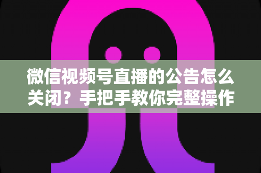 微信视频号直播的公告怎么关闭？手把手教你完整操作步骤与实用管理技巧
