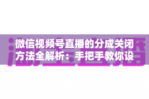 微信视频号直播的分成关闭方法全解析：手把手教你设置步骤与避坑指南
