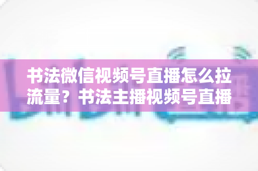 书法微信视频号直播怎么拉流量？书法主播视频号直播引流涨粉全攻略