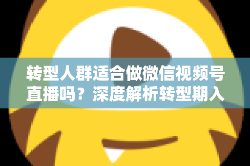 转型人群适合做微信视频号直播吗？深度解析转型期入局视频号直播的优势、挑战与实操指南