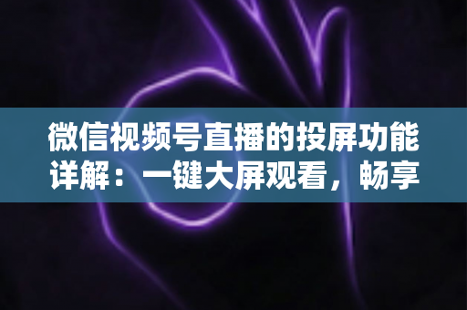 微信视频号直播的投屏功能详解：一键大屏观看，畅享沉浸式直播新体验