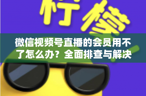 微信视频号直播的会员用不了怎么办?全面排查与解决方案详解指南 微信视频号直播的会员用不了怎么办?全面排查与解决方案详解指南