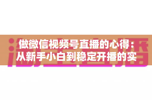 做微信视频号直播的心得：从新手小白到稳定开播的实战经验全解析