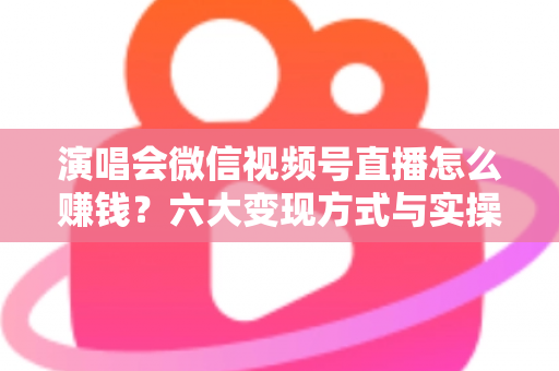 演唱会微信视频号直播怎么赚钱？六大变现方式与实操指南全面解析