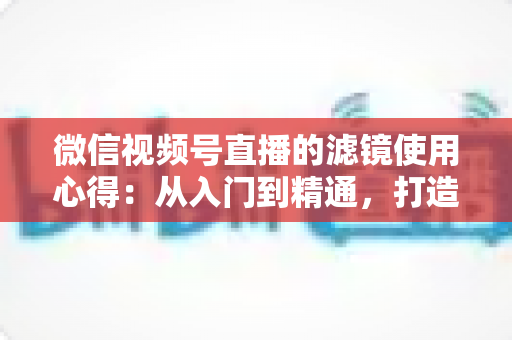 微信视频号直播的滤镜使用心得:从入门到精通,打造高颜值高人气直播间的实用指南 微信视频号直播的滤镜使用心得:从入门到精通,打造高颜值高人气直播间的实用指南